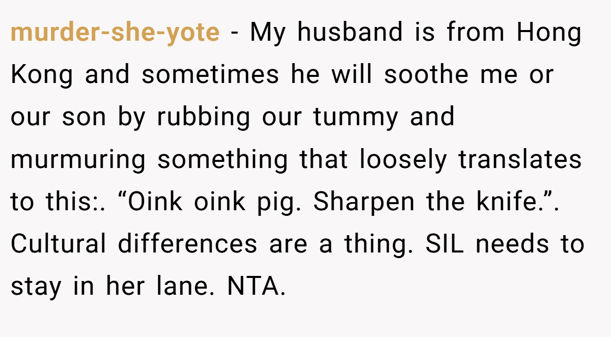 murder-she-yote − My husband is from Hong Kong and sometimes he will soothe me or our son by rubbing our tummy and murmuring something that loosely translates to this:. “Oink oink pig. Sharpen the knife.”. Cultural differences are a thing. SIL needs to stay in her lane. NTA.