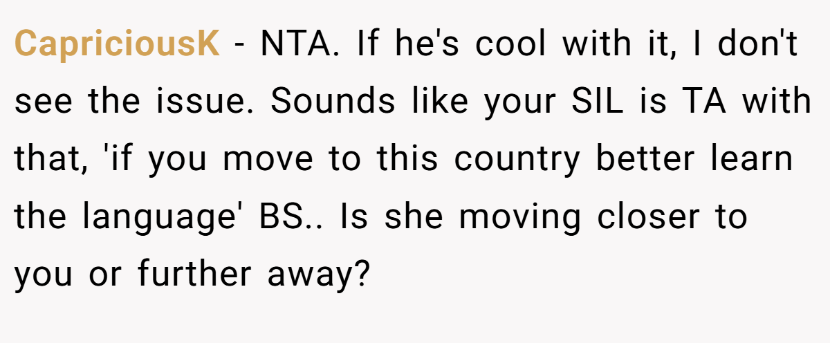 CapriciousK − NTA. If he's cool with it, I don't see the issue. Sounds like your SIL is TA with that, 'if you move to this country better learn the language' BS.. Is she moving closer to you or further away?