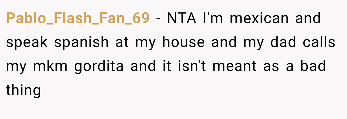 Pablo_Flash_Fan_69 − NTA I'm mexican and speak spanish at my house and my dad calls my mkm gordita and it isn't meant as a bad thing