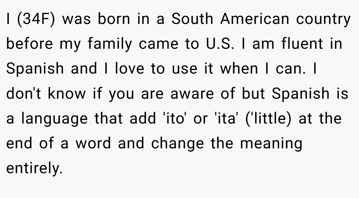 I (34F) was born in a South American country before my family came to U.S. I am fluent in Spanish and I love to use it when I can. I don't know if you are aware of but Spanish is a language that add 'ito' or 'ita' ('little) at the end of a word and change the meaning entirely.