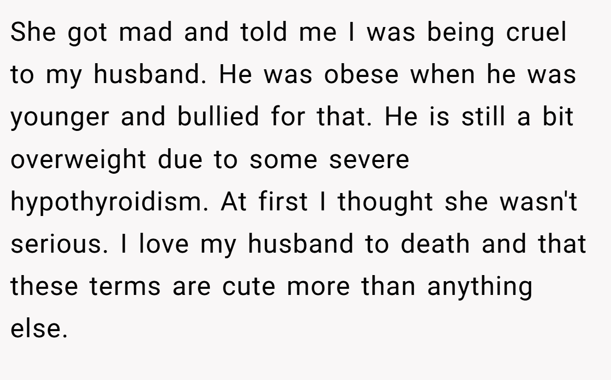 She got mad and told me I was being cruel to my husband. He was obese when he was younger and bullied for that. He is still a bit overweight due to some severe hypothyroidism. At first I thought she wasn't serious. I love my husband to death and that these terms are cute more than anything else.