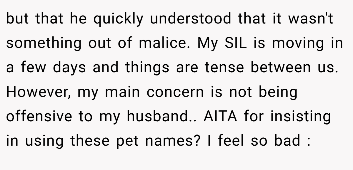 but that he quickly understood that it wasn't something out of malice. My SIL is moving in a few days and things are tense between us. However, my main concern is not being offensive to my husband.. AITA for insisting in using these pet names? I feel so bad :