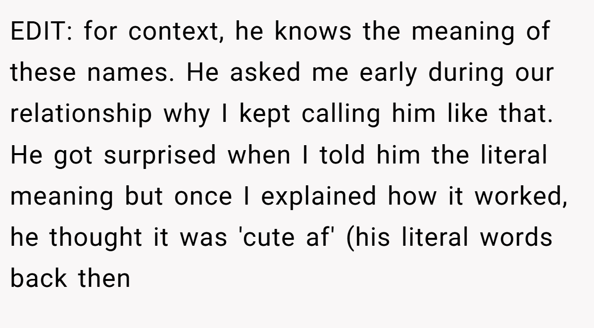 EDIT: for context, he knows the meaning of these names. He asked me early during our relationship why I kept calling him like that. He got surprised when I told him the literal meaning but once I explained how it worked, he thought it was 'cute af' (his literal words back then