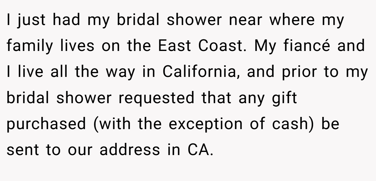 I just had my bridal shower near where my family lives on the East Coast. My fiancé and I live all the way in California, and prior to my bridal shower requested that any gift purchased (with the exception of cash) be sent to our address in CA.