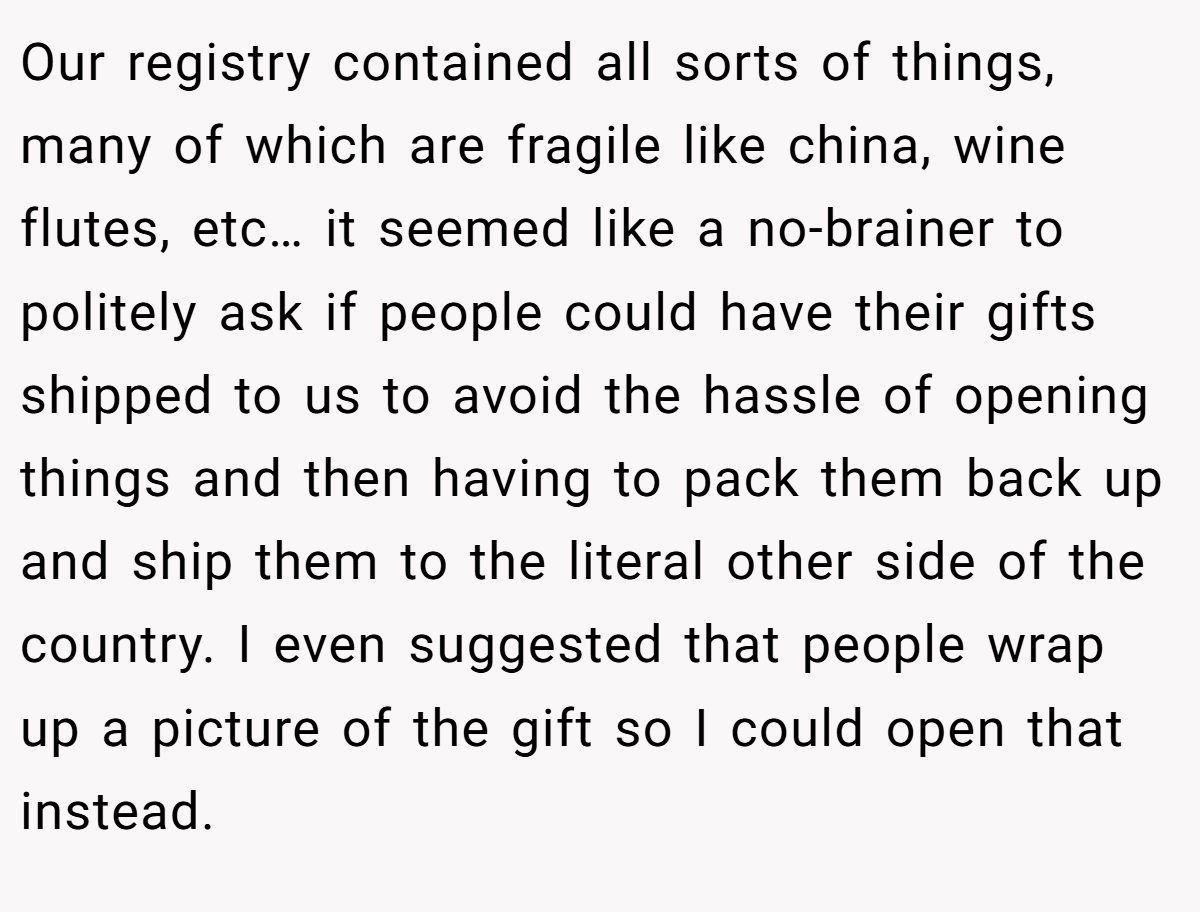 Our registry contained all sorts of things, many of which are fragile like china, wine flutes, etc… it seemed like a no-brainer to politely ask if people could have their gifts shipped to us to avoid the hassle of opening things and then having to pack them back up and ship them to the literal other side of the country. I even suggested that people wrap up a picture of the gift so I could open that instead.