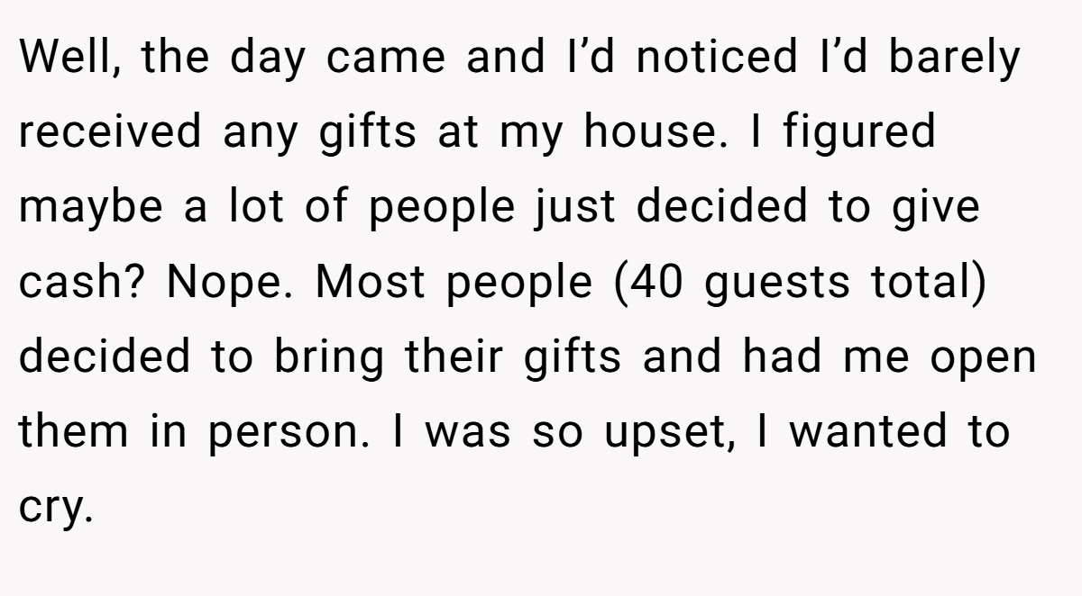 Well, the day came and I’d noticed I’d barely received any gifts at my house. I figured maybe a lot of people just decided to give cash? Nope. Most people (40 guests total) decided to bring their gifts and had me open them in person. I was so upset, I wanted to cry.