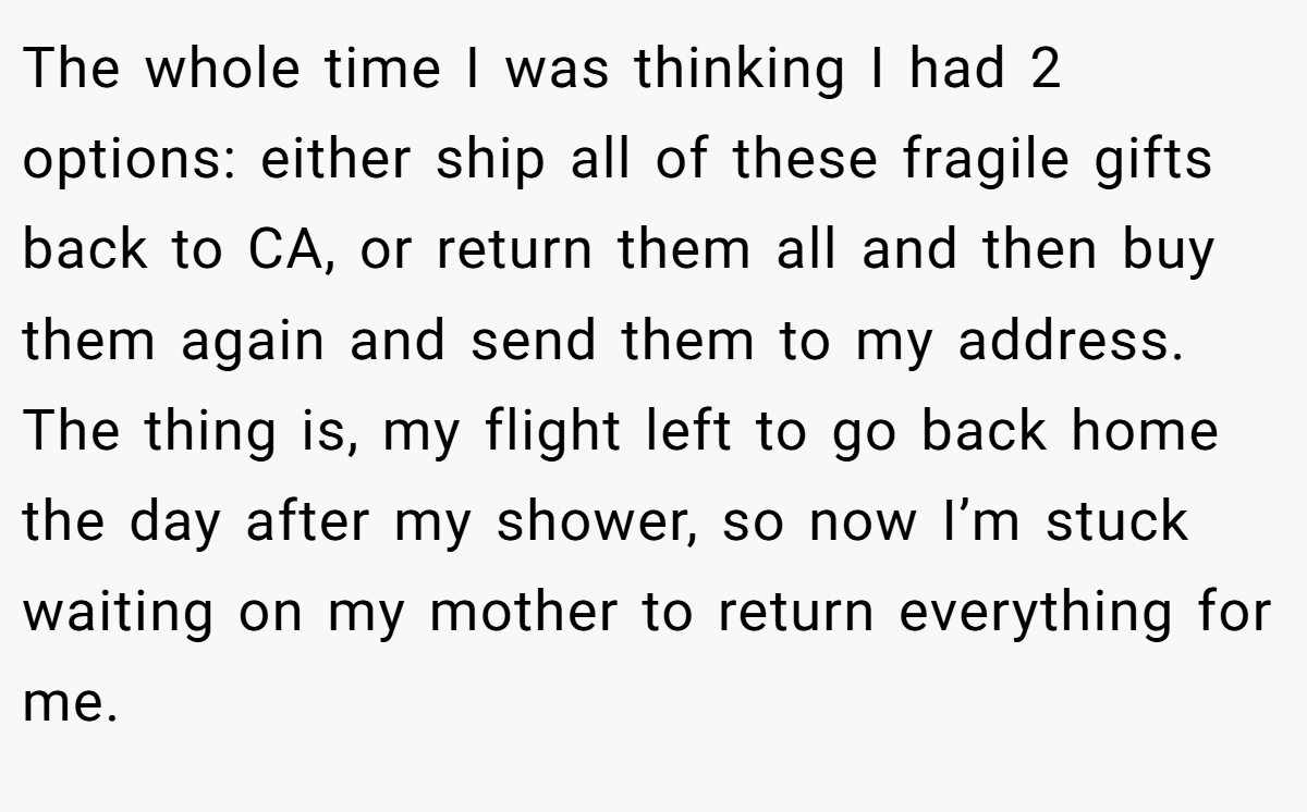 The whole time I was thinking I had 2 options: either ship all of these fragile gifts back to CA, or return them all and then buy them again and send them to my address. The thing is, my flight left to go back home the day after my shower, so now I’m stuck waiting on my mother to return everything for me.