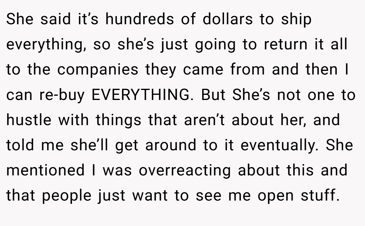 She said it’s hundreds of dollars to ship everything, so she’s just going to return it all to the companies they came from and then I can re-buy EVERYTHING. But She’s not one to hustle with things that aren’t about her, and told me she’ll get around to it eventually. She mentioned I was overreacting about this and that people just want to see me open stuff.