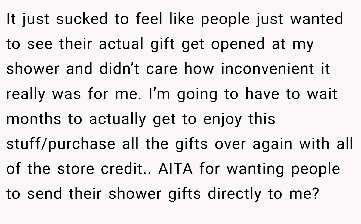 It just sucked to feel like people just wanted to see their actual gift get opened at my shower and didn’t care how inconvenient it really was for me. I’m going to have to wait months to actually get to enjoy this stuff/purchase all the gifts over again with all of the store credit.. AITA for wanting people to send their shower gifts directly to me?