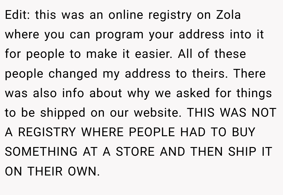 Edit: this was an online registry on Zola where you can program your address into it for people to make it easier. All of these people changed my address to theirs. There was also info about why we asked for things to be shipped on our website. THIS WAS NOT A REGISTRY WHERE PEOPLE HAD TO BUY SOMETHING AT A STORE AND THEN SHIP IT ON THEIR OWN.