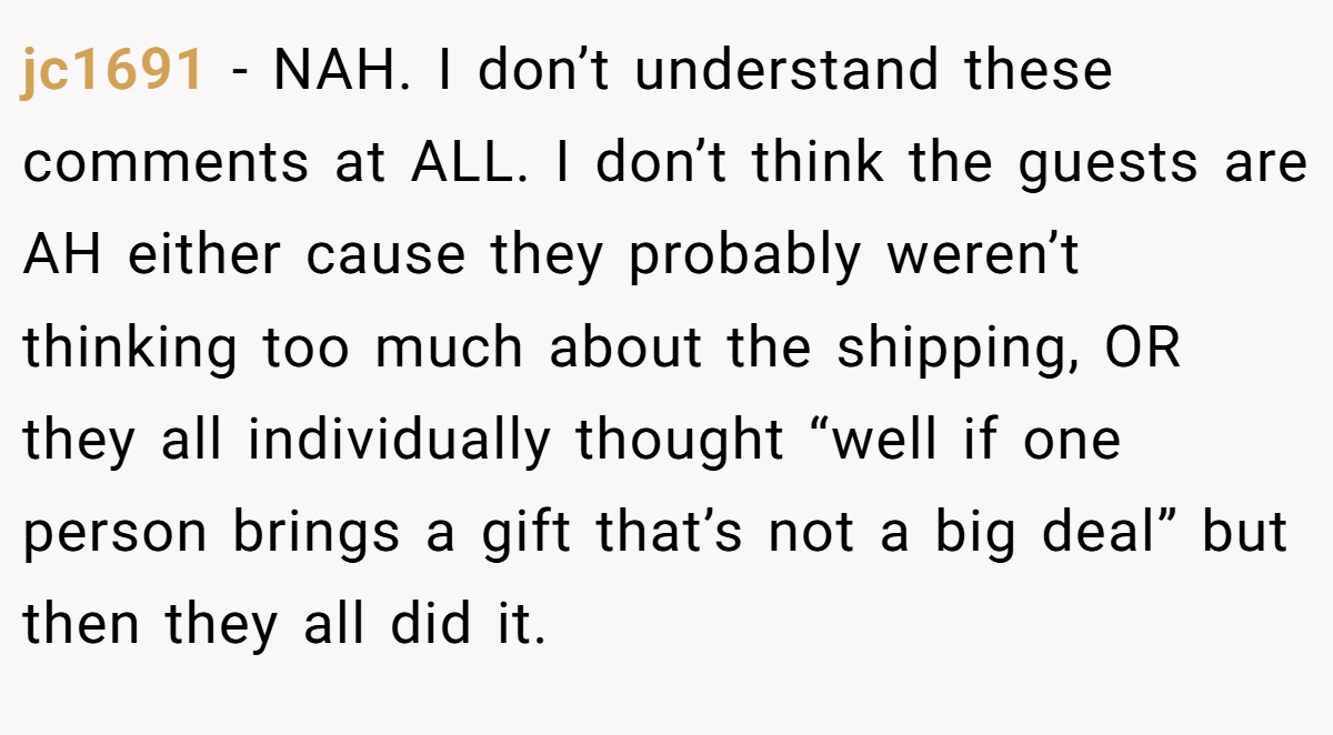 jc1691 − NAH. I don’t understand these comments at ALL. I don’t think the guests are AH either cause they probably weren’t thinking too much about the shipping, OR they all individually thought “well if one person brings a gift that’s not a big deal” but then they all did it.