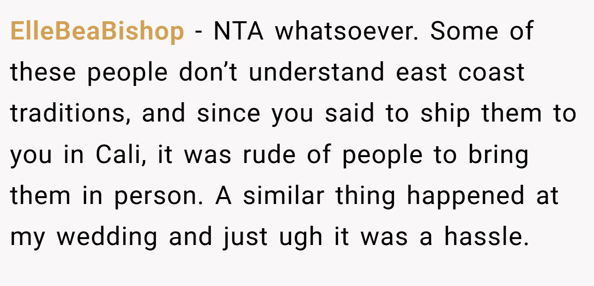 ElleBeaBishop − NTA whatsoever. Some of these people don’t understand east coast traditions, and since you said to ship them to you in Cali, it was rude of people to bring them in person. A similar thing happened at my wedding and just ugh it was a hassle.