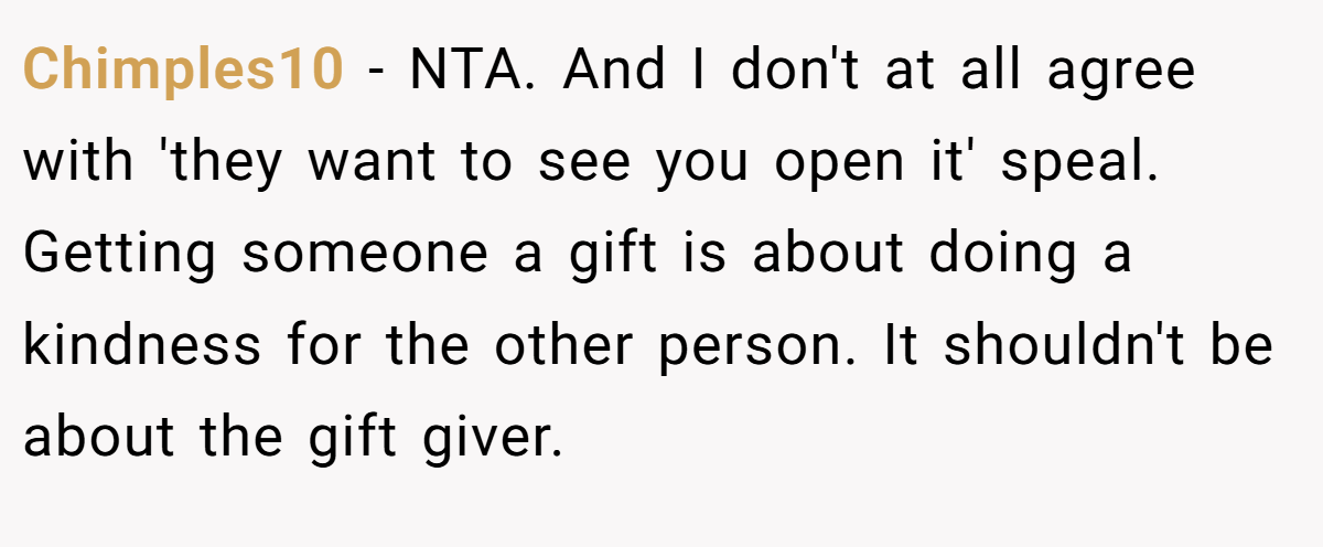 Chimples10 − NTA. And I don't at all agree with 'they want to see you open it' speal. Getting someone a gift is about doing a kindness for the other person. It shouldn't be about the gift giver.