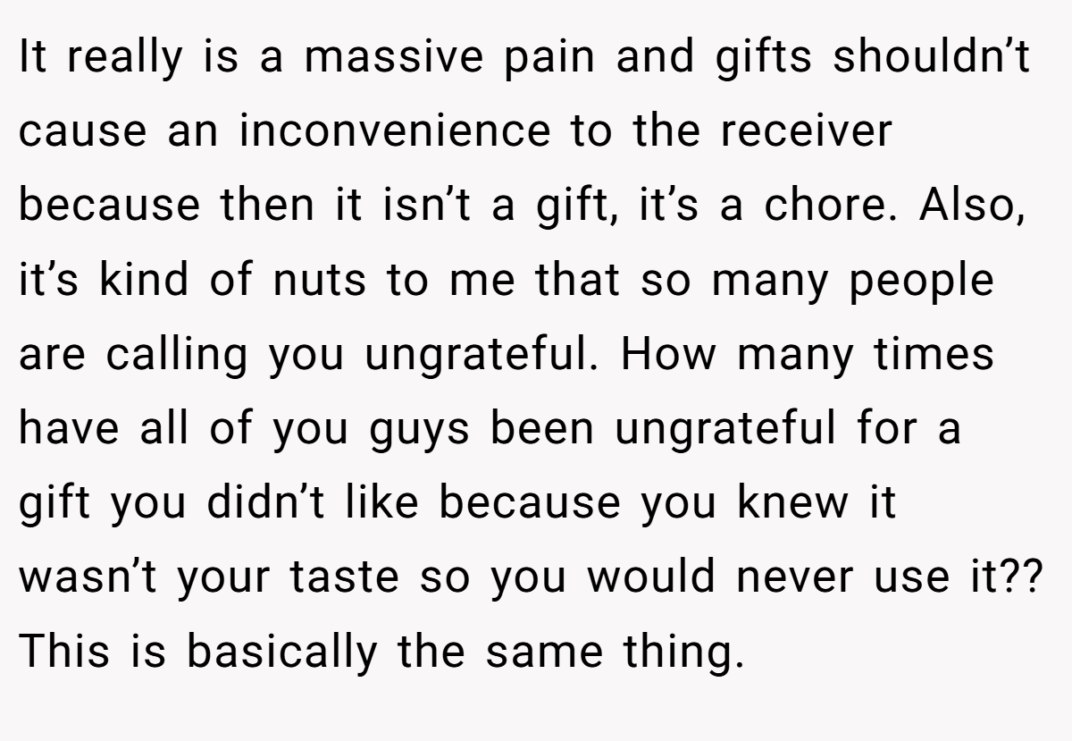 It really is a massive pain and gifts shouldn’t cause an inconvenience to the receiver because then it isn’t a gift, it’s a chore. Also, it’s kind of nuts to me that so many people are calling you ungrateful. How many times have all of you guys been ungrateful for a gift you didn’t like because you knew it wasn’t your taste so you would never use it?? This is basically the same thing.