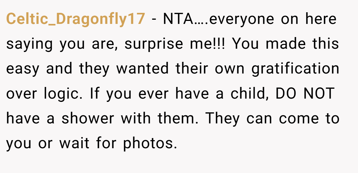 Celtic_Dragonfly17 − NTA….everyone on here saying you are, surprise me!!! You made this easy and they wanted their own gratification over logic. If you ever have a child, DO NOT have a shower with them. They can come to you or wait for photos.