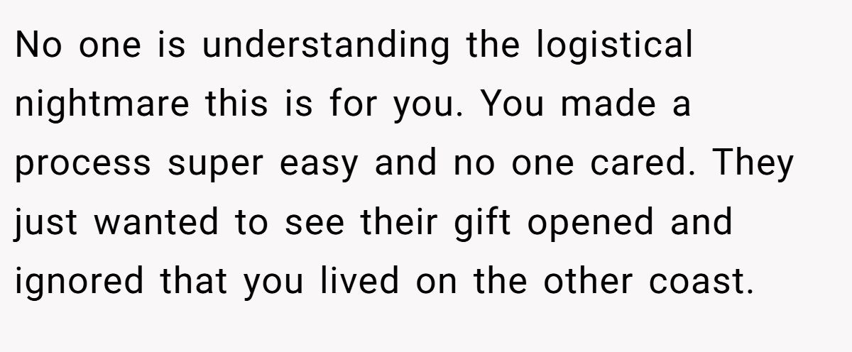 No one is understanding the logistical nightmare this is for you. You made a process super easy and no one cared. They just wanted to see their gift opened and ignored that you lived on the other coast.