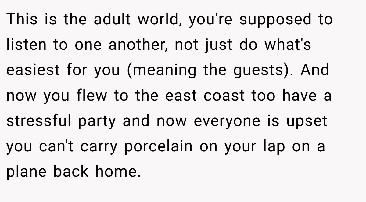 This is the adult world, you're supposed to listen to one another, not just do what's easiest for you (meaning the guests). And now you flew to the east coast too have a stressful party and now everyone is upset you can't carry porcelain on your lap on a plane back home.