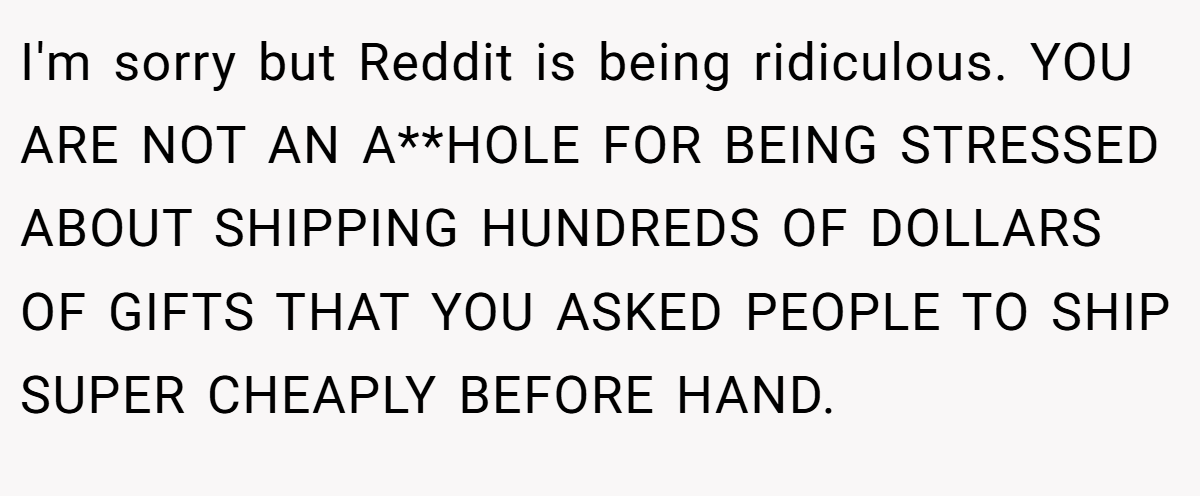 I'm sorry but Reddit is being ridiculous. YOU ARE NOT AN A**HOLE FOR BEING STRESSED ABOUT SHIPPING HUNDREDS OF DOLLARS OF GIFTS THAT YOU ASKED PEOPLE TO SHIP SUPER CHEAPLY BEFORE HAND.
