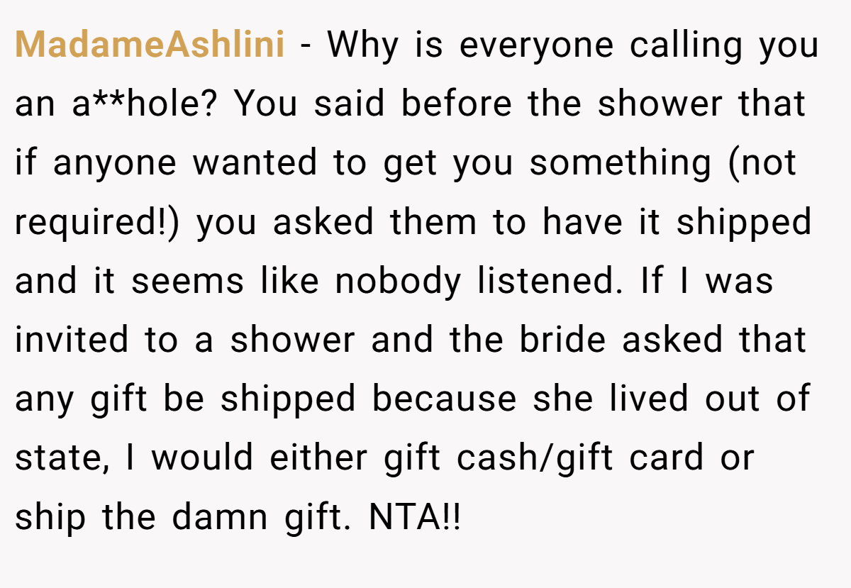 MadameAshlini − Why is everyone calling you an a**hole? You said before the shower that if anyone wanted to get you something (not required!) you asked them to have it shipped and it seems like nobody listened. If I was invited to a shower and the bride asked that any gift be shipped because she lived out of state, I would either gift cash/gift card or ship the damn gift. NTA!!