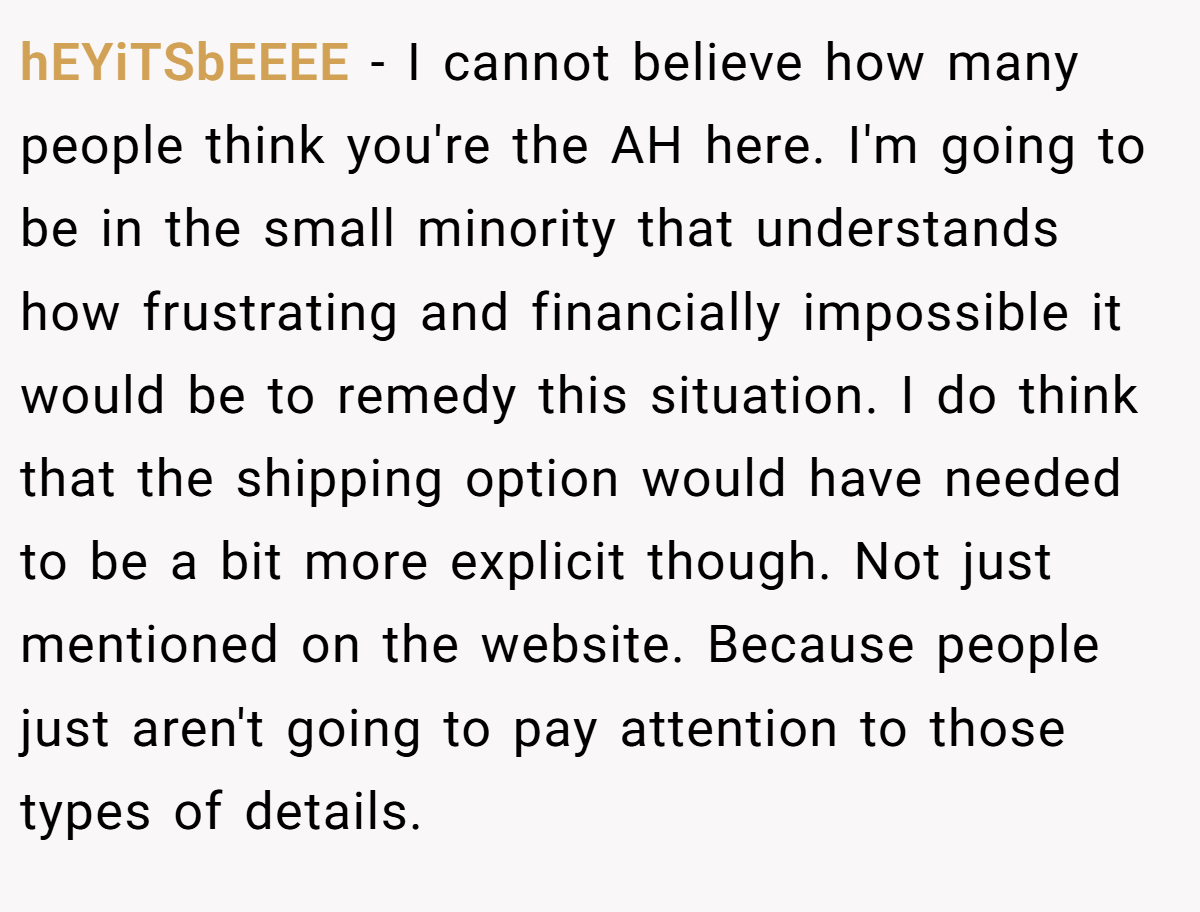 hEYiTSbEEEE − I cannot believe how many people think you're the AH here. I'm going to be in the small minority that understands how frustrating and financially impossible it would be to remedy this situation. I do think that the shipping option would have needed to be a bit more explicit though. Not just mentioned on the website. Because people just aren't going to pay attention to those types of details.
