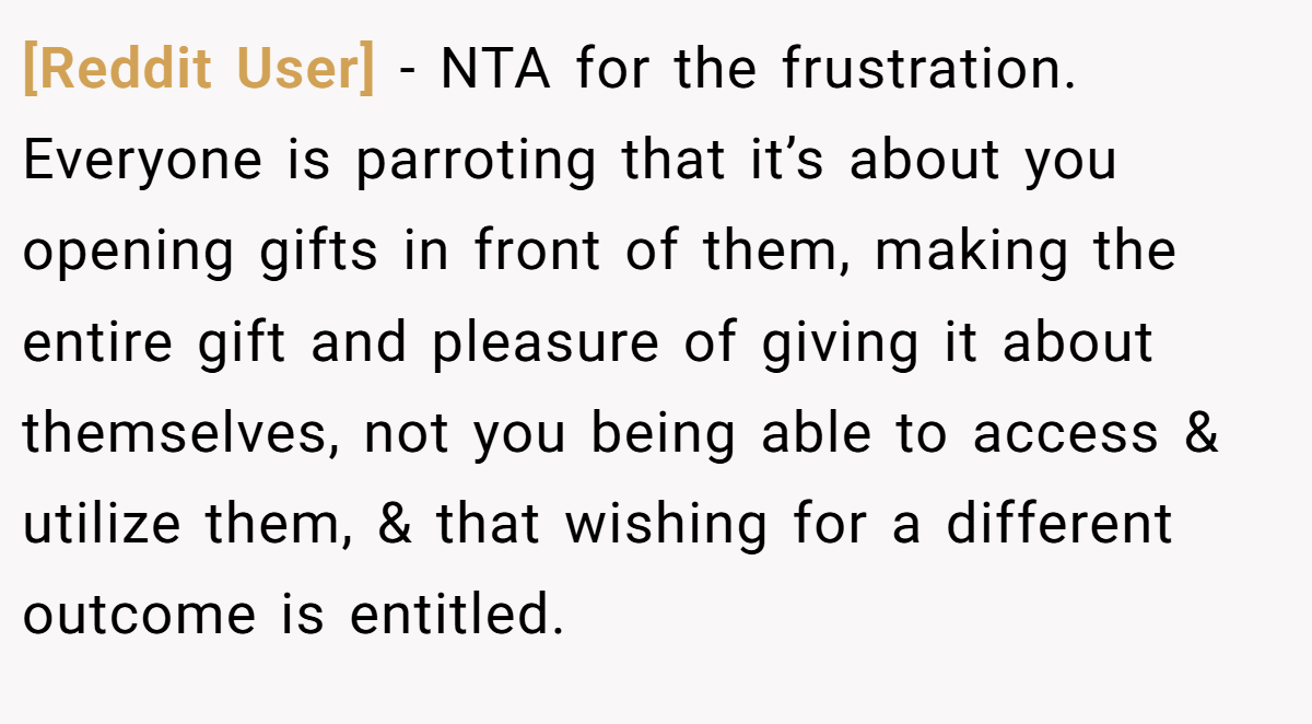 [Reddit User] − NTA for the frustration. Everyone is parroting that it’s about you opening gifts in front of them, making the entire gift and pleasure of giving it about themselves, not you being able to access & utilize them, & that wishing for a different outcome is entitled.