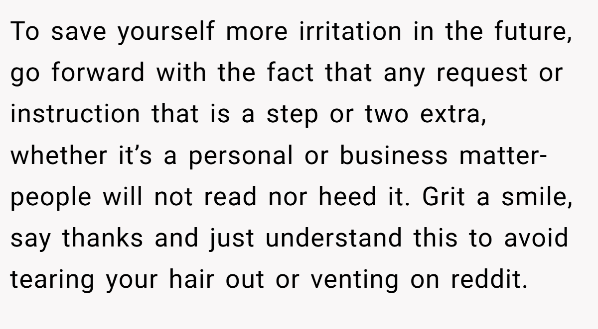 To save yourself more irritation in the future, go forward with the fact that any request or instruction that is a step or two extra, whether it’s a personal or business matter-people will not read nor heed it. Grit a smile, say thanks and just understand this to avoid tearing your hair out or venting on reddit.
