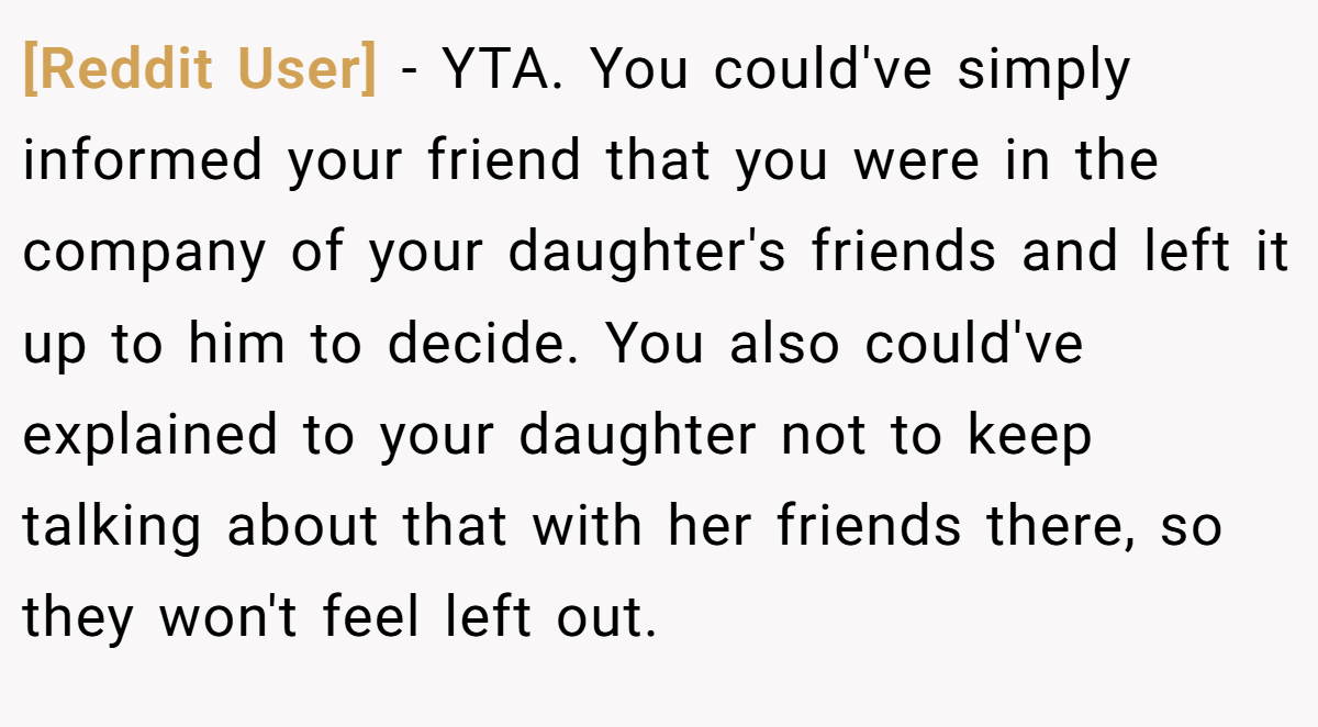 [Reddit User] − YTA. You could've simply informed your friend that you were in the company of your daughter's friends and left it up to him to decide. You also could've explained to your daughter not to keep talking about that with her friends there, so they won't feel left out.