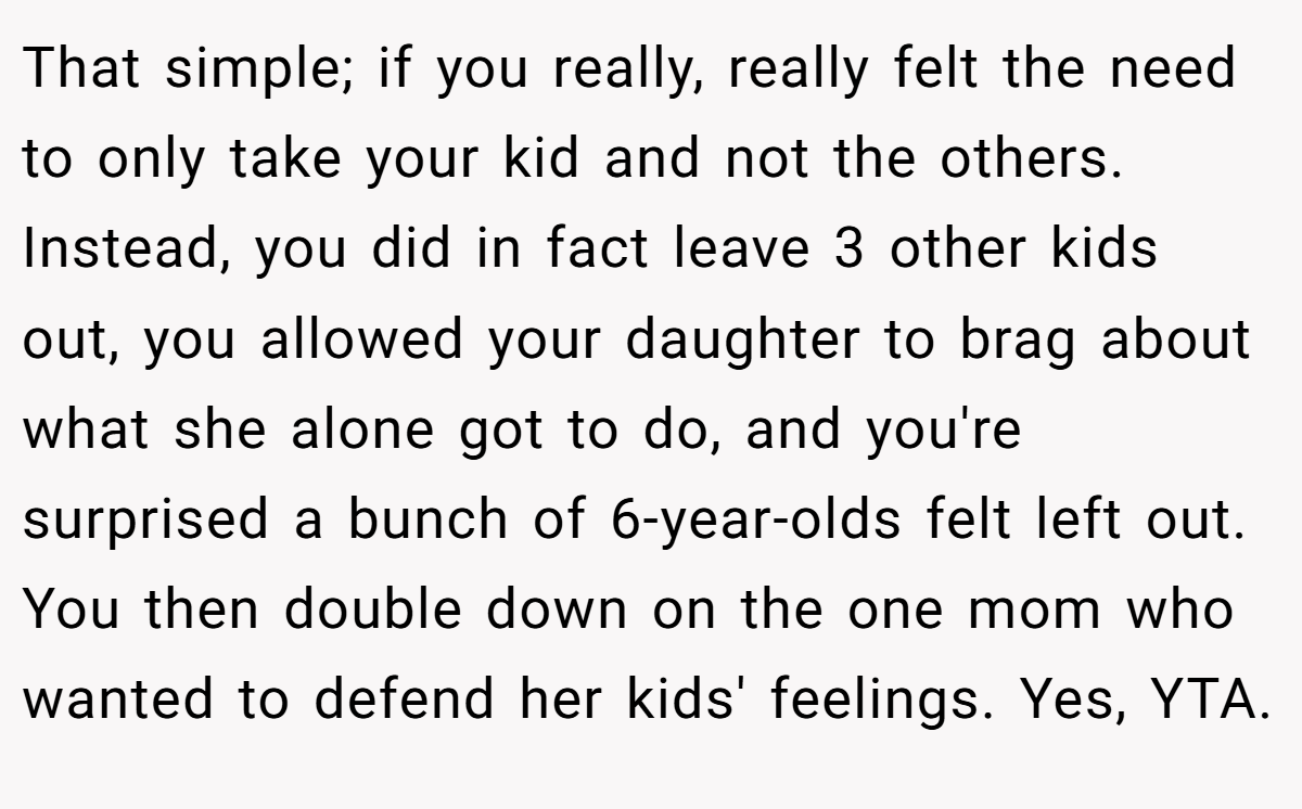 That simple; if you really, really felt the need to only take your kid and not the others. Instead, you did in fact leave 3 other kids out, you allowed your daughter to brag about what she alone got to do, and you're surprised a bunch of 6-year-olds felt left out. You then double down on the one mom who wanted to defend her kids' feelings. Yes, YTA.