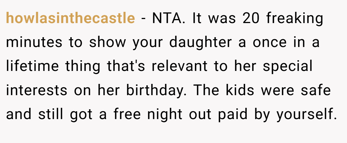 howlasinthecastle − NTA. It was 20 freaking minutes to show your daughter a once in a lifetime thing that's relevant to her special interests on her birthday. The kids were safe and still got a free night out paid by yourself.