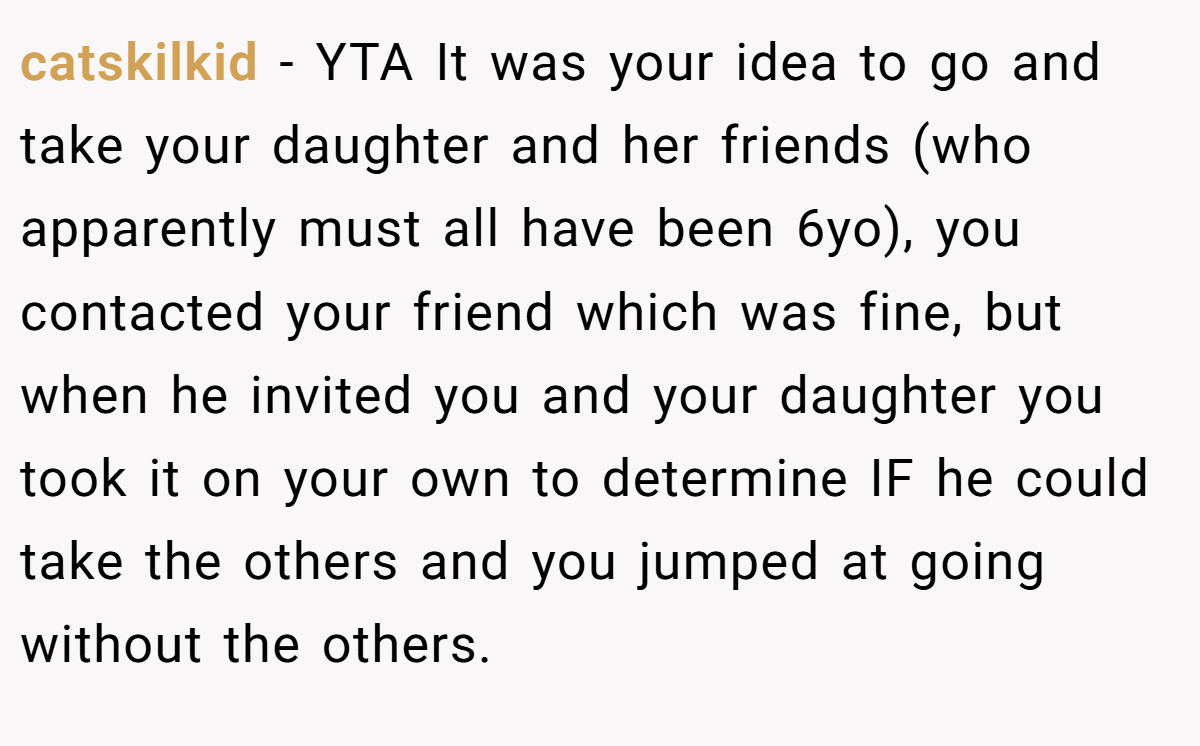 catskilkid − YTA It was your idea to go and take your daughter and her friends (who apparently must all have been 6yo), you contacted your friend which was fine, but when he invited you and your daughter you took it on your own to determine IF he could take the others and you jumped at going without the others.