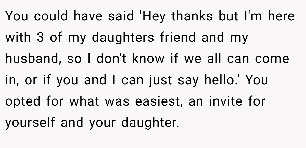 You could have said 'Hey thanks but I'm here with 3 of my daughters friend and my husband, so I don't know if we all can come in, or if you and I can just say hello.' You opted for what was easiest, an invite for yourself and your daughter.