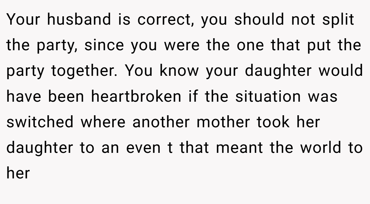 Your husband is correct, you should not split the party, since you were the one that put the party together. You know your daughter would have been heartbroken if the situation was switched where another mother took her daughter to an even t that meant the world to her
