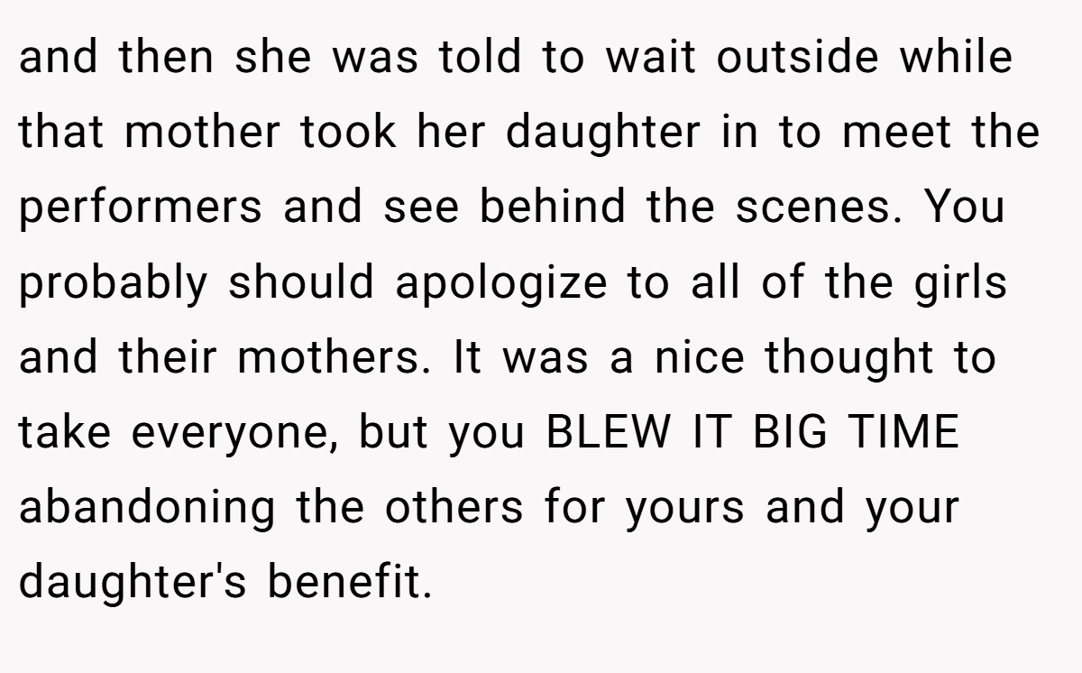 and then she was told to wait outside while that mother took her daughter in to meet the performers and see behind the scenes. You probably should apologize to all of the girls and their mothers. It was a nice thought to take everyone, but you BLEW IT BIG TIME abandoning the others for yours and your daughter's benefit.