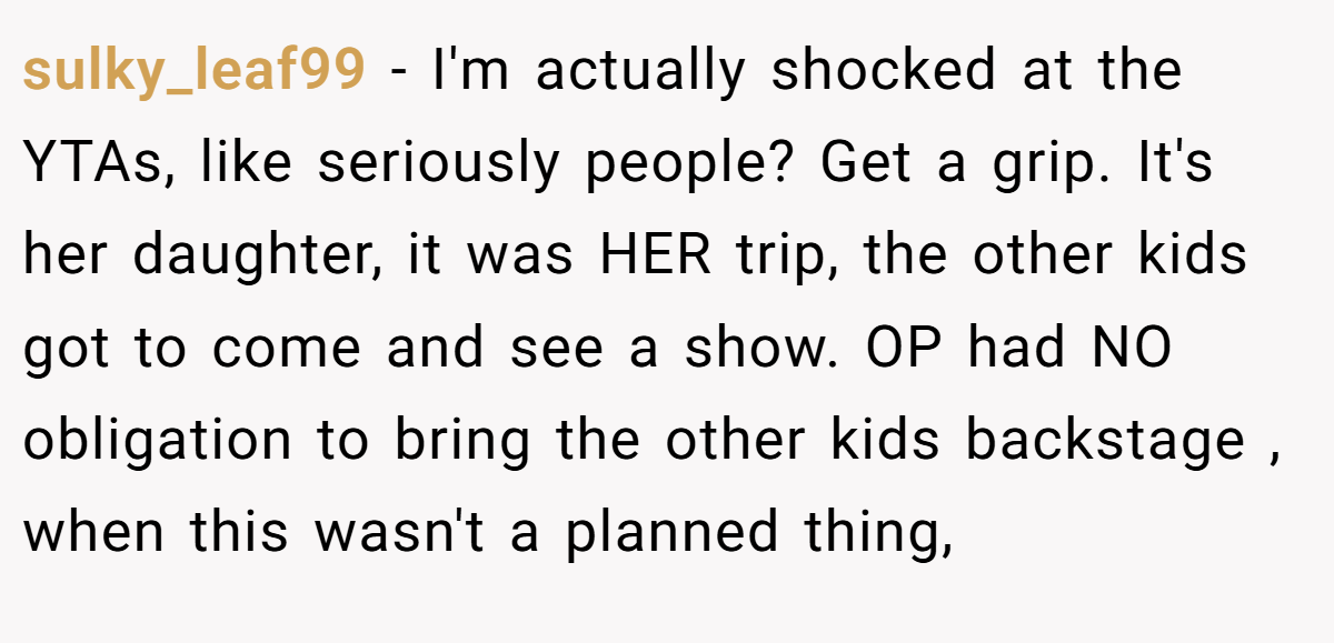sulky_leaf99 − I'm actually shocked at the YTAs, like seriously people? Get a grip. It's her daughter, it was HER trip, the other kids got to come and see a show. OP had NO obligation to bring the other kids backstage , when this wasn't a planned thing,