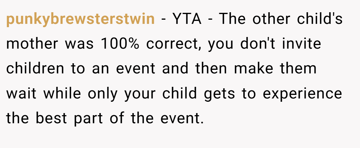 punkybrewsterstwin − YTA - The other child's mother was 100% correct, you don't invite children to an event and then make them wait while only your child gets to experience the best part of the event.