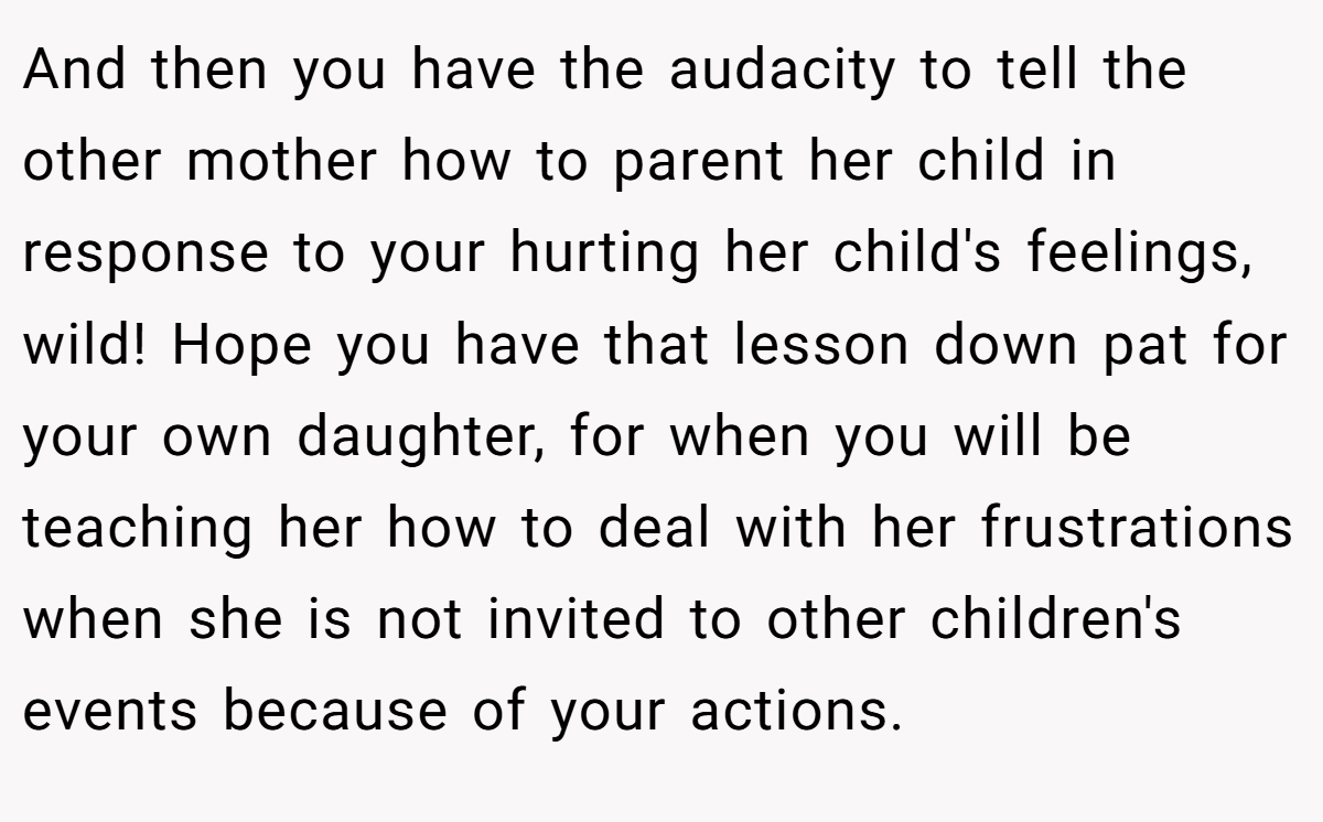 And then you have the audacity to tell the other mother how to parent her child in response to your hurting her child's feelings, wild! Hope you have that lesson down pat for your own daughter, for when you will be teaching her how to deal with her frustrations when she is not invited to other children's events because of your actions.