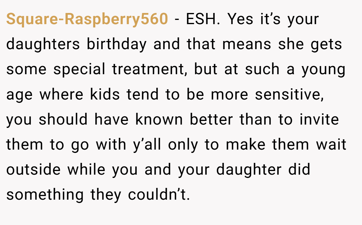 Square-Raspberry560 − ESH. Yes it’s your daughters birthday and that means she gets some special treatment, but at such a young age where kids tend to be more sensitive, you should have known better than to invite them to go with y’all only to make them wait outside while you and your daughter did something they couldn’t.