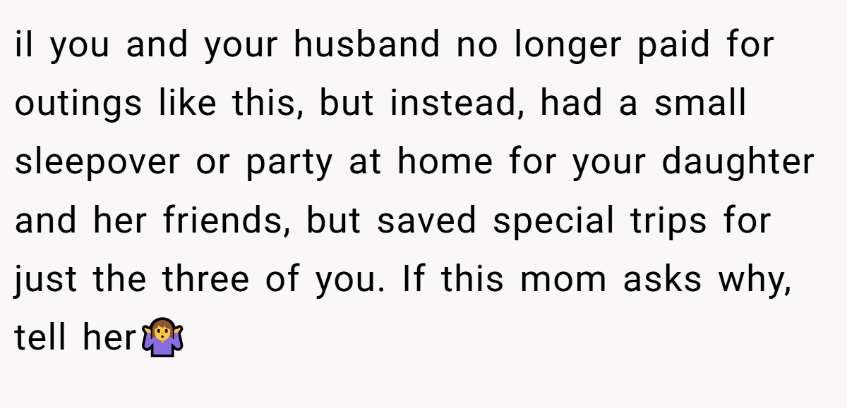iI you and your husband no longer paid for outings like this, but instead, had a small sleepover or party at home for your daughter and her friends, but saved special trips for just the three of you. If this mom asks why, tell her🤷‍♀️