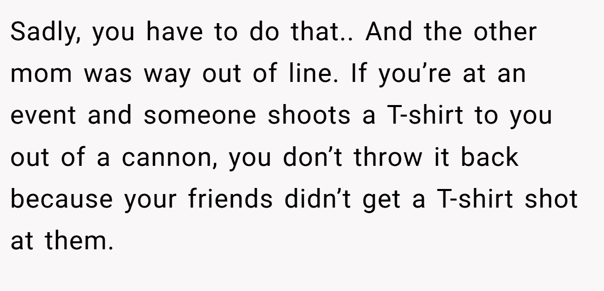 Sadly, you have to do that.. And the other mom was way out of line. If you’re at an event and someone shoots a T-shirt to you out of a cannon, you don’t throw it back because your friends didn’t get a T-shirt shot at them.