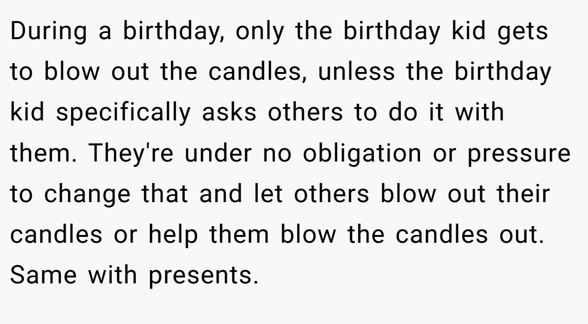 During a birthday, only the birthday kid gets to blow out the candles, unless the birthday kid specifically asks others to do it with them. They're under no obligation or pressure to change that and let others blow out their candles or help them blow the candles out. Same with presents.