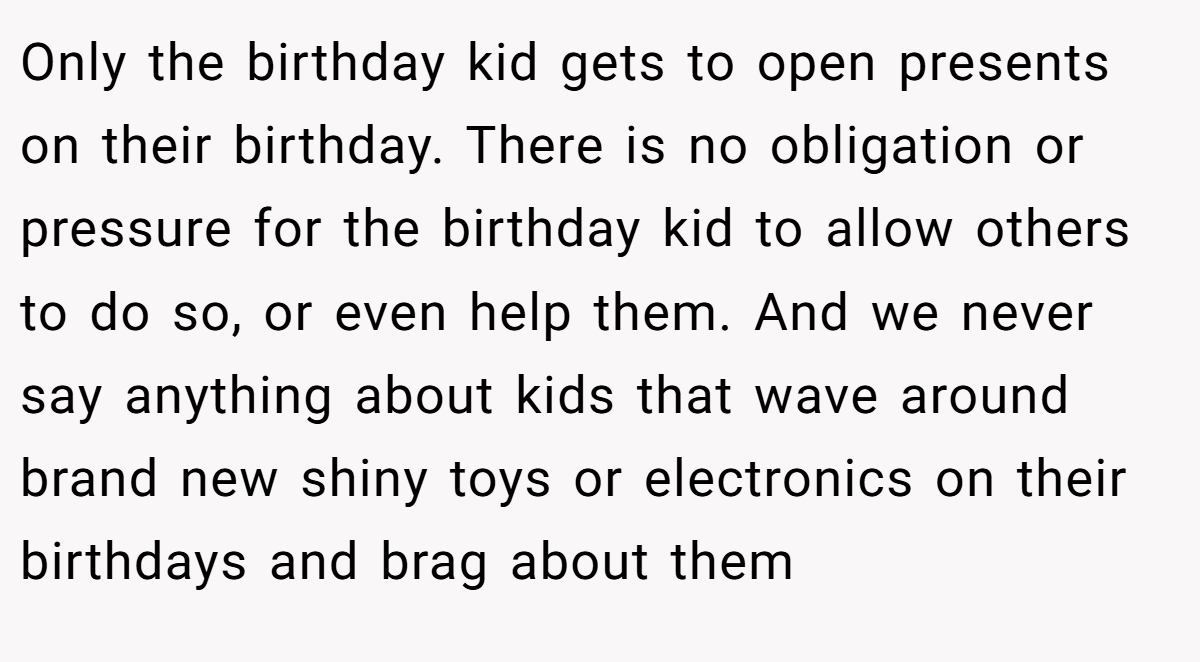 Only the birthday kid gets to open presents on their birthday. There is no obligation or pressure for the birthday kid to allow others to do so, or even help them. And we never say anything about kids that wave around brand new shiny toys or electronics on their birthdays and brag about them