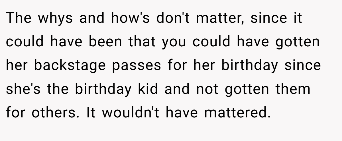 The whys and how's don't matter, since it could have been that you could have gotten her backstage passes for her birthday since she's the birthday kid and not gotten them for others. It wouldn't have mattered.