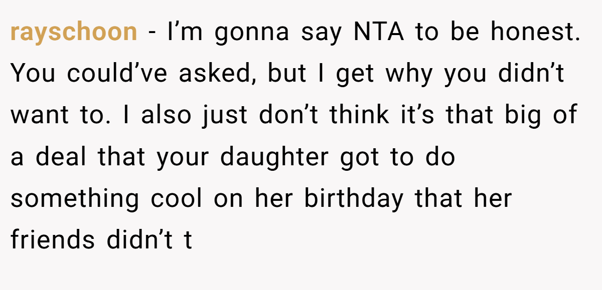 rayschoon − I’m gonna say NTA to be honest. You could’ve asked, but I get why you didn’t want to. I also just don’t think it’s that big of a deal that your daughter got to do something cool on her birthday that her friends didn’t t