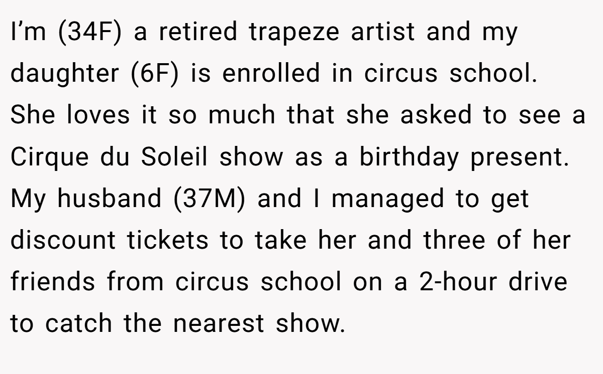 I’m (34F) a retired trapeze artist and my daughter (6F) is enrolled in circus school. She loves it so much that she asked to see a Cirque du Soleil show as a birthday present. My husband (37M) and I managed to get discount tickets to take her and three of her friends from circus school on a 2-hour drive to catch the nearest show.