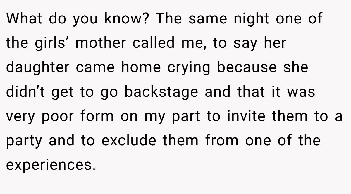 What do you know? The same night one of the girls’ mother called me, to say her daughter came home crying because she didn’t get to go backstage and that it was very poor form on my part to invite them to a party and to exclude them from one of the experiences.
