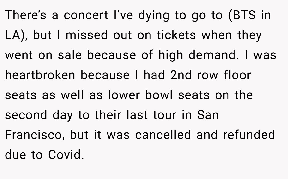 There’s a concert I’ve dying to go to (BTS in LA), but I missed out on tickets when they went on sale because of high demand. I was heartbroken because I had 2nd row floor seats as well as lower bowl seats on the second day to their last tour in San Francisco, but it was cancelled and refunded due to Covid.