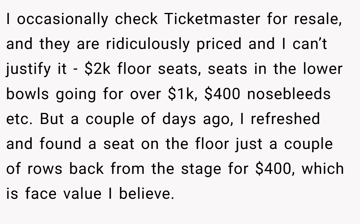 I occasionally check Ticketmaster for resale, and they are ridiculously priced and I can’t justify it - $2k floor seats, seats in the lower bowls going for over $1k, $400 nosebleeds etc. But a couple of days ago, I refreshed and found a seat on the floor just a couple of rows back from the stage for $400, which is face value I believe.