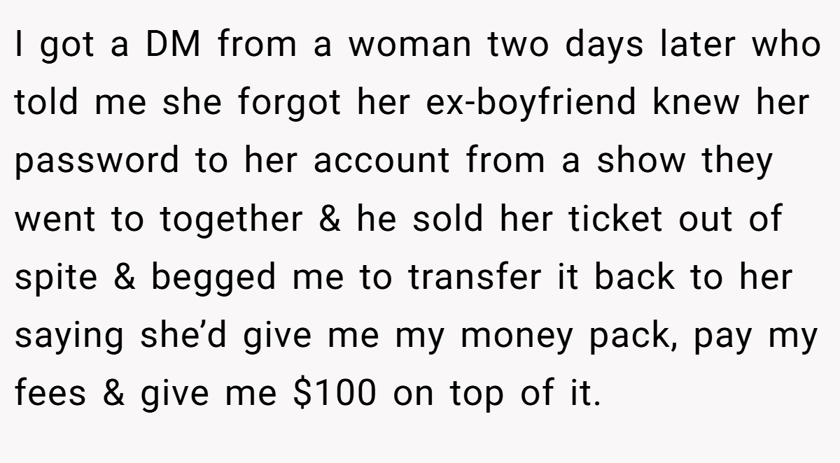 I got a DM from a woman two days later who told me she forgot her ex-boyfriend knew her password to her account from a show they went to together & he sold her ticket out of spite & begged me to transfer it back to her saying she’d give me my money pack, pay my fees & give me $100 on top of it.