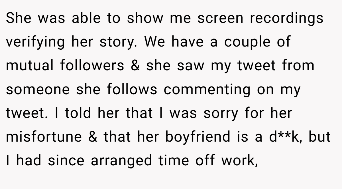 She was able to show me screen recordings verifying her story. We have a couple of mutual followers & she saw my tweet from someone she follows commenting on my tweet. I told her that I was sorry for her misfortune & that her boyfriend is a d**k, but I had since arranged time off work,