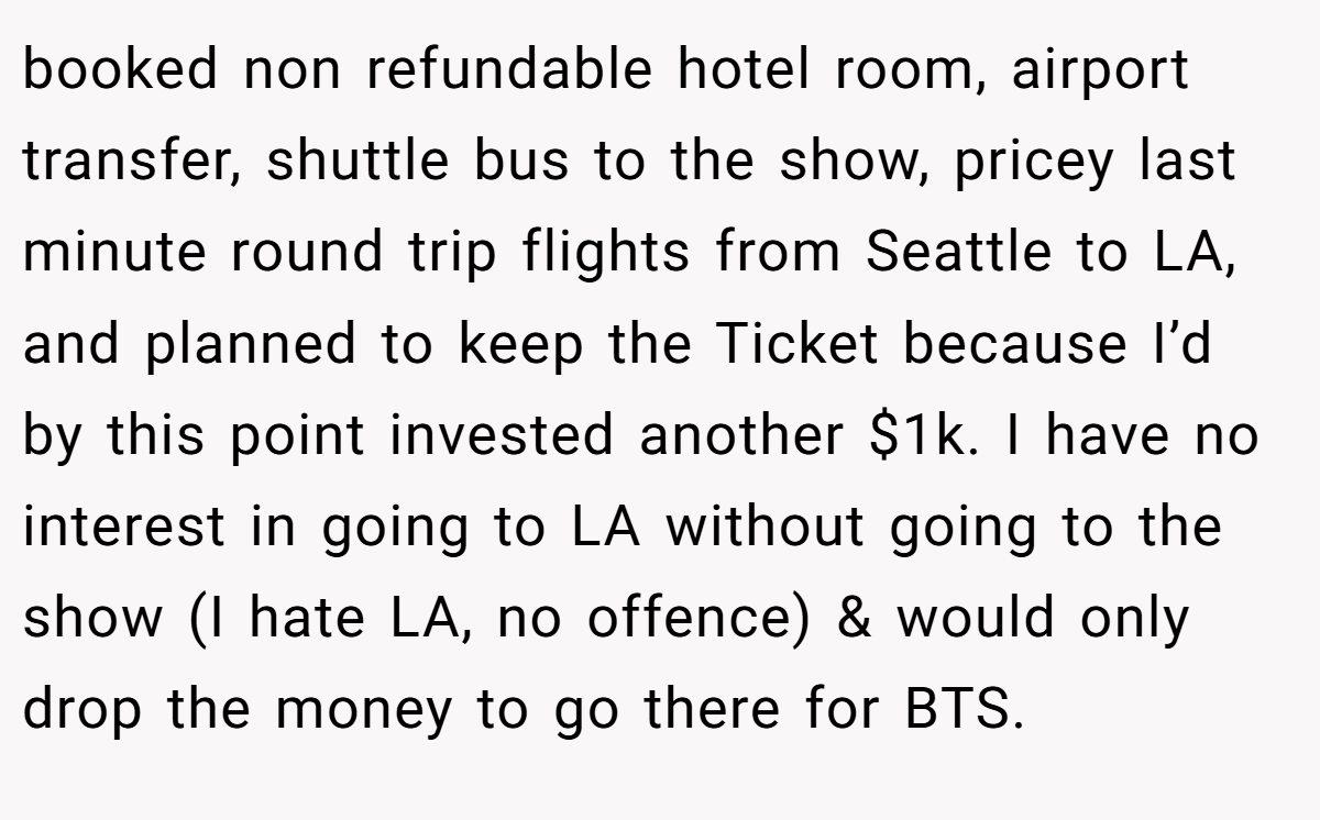 booked non refundable hotel room, airport transfer, shuttle bus to the show, pricey last minute round trip flights from Seattle to LA, and planned to keep the Ticket because I’d by this point invested another $1k. I have no interest in going to LA without going to the show (I hate LA, no offence) & would only drop the money to go there for BTS.